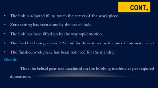 CONT.,
• The hob is adjusted till to touch the center of the work piece.
• Zero setting has been done by the use of hob.
• The hob has been lifted up by the way rapid motion.
• The feed has been given as 2.25 mm for three times by the use of automatic lever.
• The finished work piece has been removed for the mandrel.
Result:
Thus the helical gear was machined on the hobbing machine as per required
dimensions.
 
