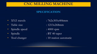 CNC MILLING MACHINE
SPECIFICATION
• XYZ travels : 762x305x406mm
• Table size : 1213x268mm
• Spindle speed : 4000 rpm
• Spindle : BT 40 taper
• Tool changer : 10 station automatic
 