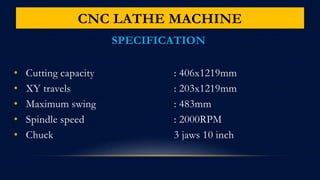CNC LATHE MACHINE
SPECIFICATION
• Cutting capacity : 406x1219mm
• XY travels : 203x1219mm
• Maximum swing : 483mm
• Spindle speed : 2000RPM
• Chuck 3 jaws 10 inch
 