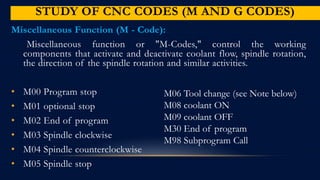 STUDY OF CNC CODES (M AND G CODES)
Miscellaneous Function (M - Code):
Miscellaneous function or "M-Codes," control the working
components that activate and deactivate coolant flow, spindle rotation,
the direction of the spindle rotation and similar activities.
• M00 Program stop
• M01 optional stop
• M02 End of program
• M03 Spindle clockwise
• M04 Spindle counterclockwise
• M05 Spindle stop
M06 Tool change (see Note below)
M08 coolant ON
M09 coolant OFF
M30 End of program
M98 Subprogram Call
 