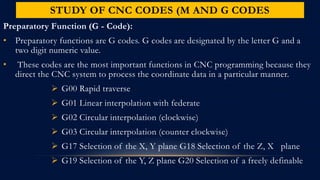 STUDY OF CNC CODES (M AND G CODES
Preparatory Function (G - Code):
• Preparatory functions are G codes. G codes are designated by the letter G and a
two digit numeric value.
• These codes are the most important functions in CNC programming because they
direct the CNC system to process the coordinate data in a particular manner.
 G00 Rapid traverse
 G01 Linear interpolation with federate
 G02 Circular interpolation (clockwise)
 G03 Circular interpolation (counter clockwise)
 G17 Selection of the X, Y plane G18 Selection of the Z, X plane
 G19 Selection of the Y, Z plane G20 Selection of a freely definable
 