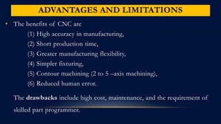 ADVANTAGES AND LIMITATIONS
• The benefits of CNC are
(1) High accuracy in manufacturing,
(2) Short production time,
(3) Greater manufacturing flexibility,
(4) Simpler fixturing,
(5) Contour machining (2 to 5 –axis machining),
(6) Reduced human error.
The drawbacks include high cost, maintenance, and the requirement of
skilled part programmer.
 