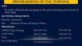 PROGRAMMING OF CNC TURNING
AIM:
To write a Manual part program to the given drawing and execute in
CNC lathe
MATERIAL REQUIRED:
Material : Aluminium
Size : Diameter 30 mm and length 100mm.
PROGRAM:
O00002 (Step Turning)
G28 U0 W0;
T101;
G97 S1000 M03;
G00 X30 Z10;
G00 Z2, M08;
G72 W0.5 R0.5;
G72 P10 Q20 F0.15;
N10 G00 Z0;
N20 G01 X-1;
N30 G00 Z2;
 