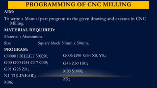 PROGRAMMING OF CNC MILLING
AIM:
To write a Manual part program to the given drawing and execute in CNC
Milling.
MATERIAL REQUIRED:
Material : Aluminium
Size : Square block 50mm x 50mm.
PROGRAM:
O00001 BILLET 50X50;
G00 G90 G54 G17 G49;
G91 G28 Z0.;
N1 T1(LINEAR);
M06;
G006 G90 G54 X0. Y0.;
G43 Z50 H01;
M03 S1000;
Z5.;
 