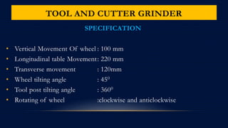 TOOL AND CUTTER GRINDER
SPECIFICATION
• Vertical Movement Of wheel : 100 mm
• Longitudinal table Movement: 220 mm
• Transverse movement : 120mm
• Wheel tilting angle : 450
• Tool post tilting angle : 3600
• Rotating of wheel :clockwise and anticlockwise
 