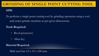 GRINDING OF SINGLE POINT CUTTING TOOL
AIM:
To perform a single point cutting tool by grinding operation using a tool
and cutter grinder machine as per given dimensions.
Tools Required:
• Bevel protractor
• Allen key
Material Required:
Mild steel bar 12 x 12 x 100 mm
 