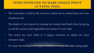 STEPS INVOLVED TO MAKE SINGLE POINT
CUTTING TOOL
• The work piece is held in the tool post, which can be related about two axes
simultaneously.
• The depth of cut is given by rotating the vertical feed hand wheel by giving
to and fro motion and longitudinal movement of work table.
• The motor has been tilted to 5 degree clockwise to obtain the front
clearance angle.
• To rotate the tools post 20 degree clockwise to obtain the side cutting angle.
 