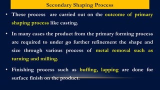 Secondary Shaping Process
• These process are carried out on the outcome of primary
shaping process like casting.
• In many cases the product from the primary forming process
are required to under go further refinement the shape and
size through various process of metal removal such as
turning and milling.
• Finishing process such as buffing, lapping are done for
surface finish on the product.
 