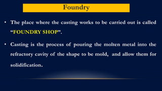 Foundry
• The place where the casting works to be carried out is called
“FOUNDRY SHOP”.
• Casting is the process of pouring the molten metal into the
refractory cavity of the shape to be mold, and allow them for
solidification.
 