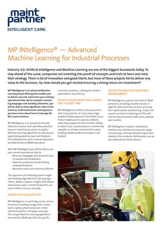 MP INtelligence® ­— Advanced
Machine Learning for Industrial Processes
Industry 4.0, Artificial Intelligence and Machine Learning are one of the biggest buzzwords today. To
stay ahead of the curve, companies are investing into proof-of-concepts and trials to learn and steer
their strategy. There is lot of innovation and good intent, but most of these projects fail to deliver any
value to the business. So, how should you get started ensuring a strong return-on-investment?
MP INtelligence is an advanced Machine
Learning based offering that enables you
to deliver concrete value from your existing
operational data. By for example minimiz-
ing stoppages and avoiding downtime, you
will be able to show significant value to the
business, build momentum and expand as
you learn more about how to leverage AI/
ML to your business.
MP INtelligence is an advanced anomaly
detection solution that identifies potential
issues in industrial processes. It applies
Machine Learning algorithms to operational
signal data guided by input and feedback
from Maintpartner and customer Operation
and Maintenance (O&M) specialists.
With MP INtelligence you will be able to use
your current operational data to:
•	 Minimize stoppages and downtime due
to unexpected breakdowns
•	 Optimize production by identifying
underperformance
•	 Maximize asset and machinery lifetime
This approach of combining expert insight
with leading-edge Machine Learning algo-
rithms, delivers superior insights that deliver
real business value. Combined benefits can
reach millions of euros annually.
WORKS FOR YOUR INDUSTRY
MP INtelligence is used today across various
industries including energy (CHP, nuclear,
waste, hydro), pharmaceuticals, metal,
chemical, aviation, and paper and pulp.
The unique Machine Learning algorithms
are tuned by O&M specialists to specific
customer situations, making the solution
applicable to any industry.
DETECTS ISSUES WHEN THEY HAPPEN
FOR THE FIRST TIME
MP INtelligence’s ability to discover anom-
alies in any process at a very early stage,
enables timely response to identified issues.
It also enables you to capture problems
when they happen for the first time. Ability
to detect new, unseen patterns is extremely
valuable in complex environments where
building reliable predictive models is not
feasible.
SERVICE TAILORED FOR INDUSTRIAL
ENVIRONMENTS
MP INtelligence supports the work of O&M
personnel, providing valuable process in-
sight for both short-term actions and long-
term optimization and planning. It does not
require constant monitoring and fits well
into the key personnel’s daily work schedule
and routines.
MP INtelligence includes a web-based,
intuitive user interface to view and catego-
rize warnings, and view detailed signal data
related to the incidents. Notifications can be
also delivered to mobile devices.
 