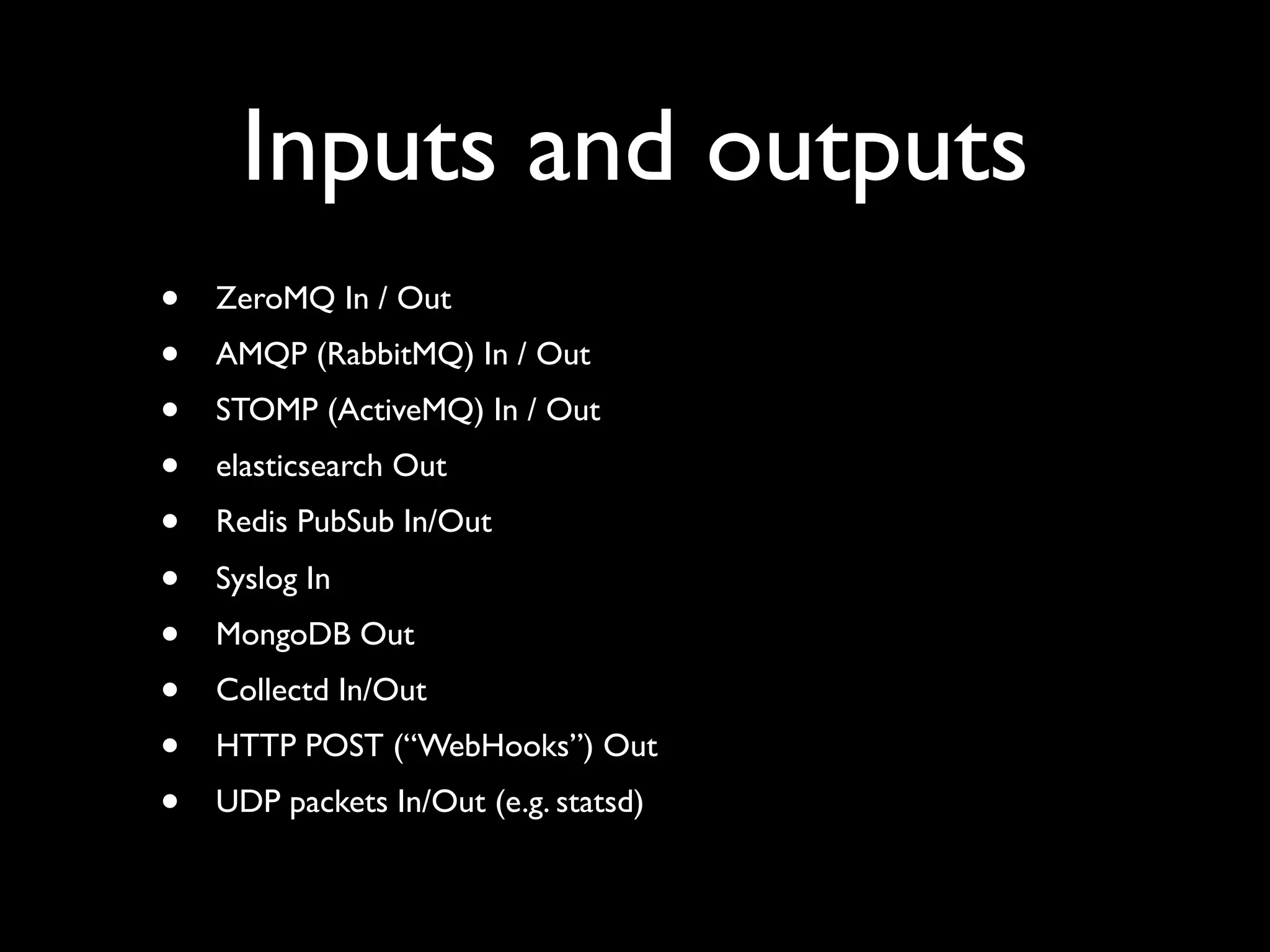 Inputs and outputs
•   ZeroMQ In / Out
•   AMQP (RabbitMQ) In / Out
•   STOMP (ActiveMQ) In / Out
•   elasticsearch Out
•   Redis PubSub In/Out
•   Syslog In
•   MongoDB Out
•   Collectd In/Out
•   HTTP POST (“WebHooks”) Out
•   UDP packets In/Out (e.g. statsd)
 