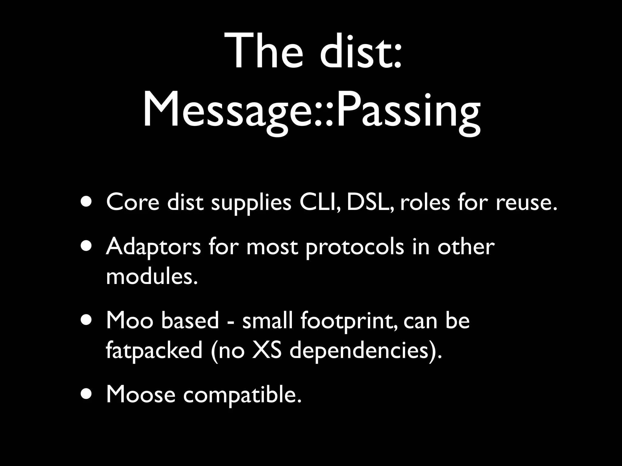 The dist:
      Message::Passing
• Core dist supplies CLI, DSL, roles for reuse.
• Adaptors for most protocols in other
  modules.
• Moo based - small footprint, can be
  fatpacked (no XS dependencies).
• Moose compatible.
 