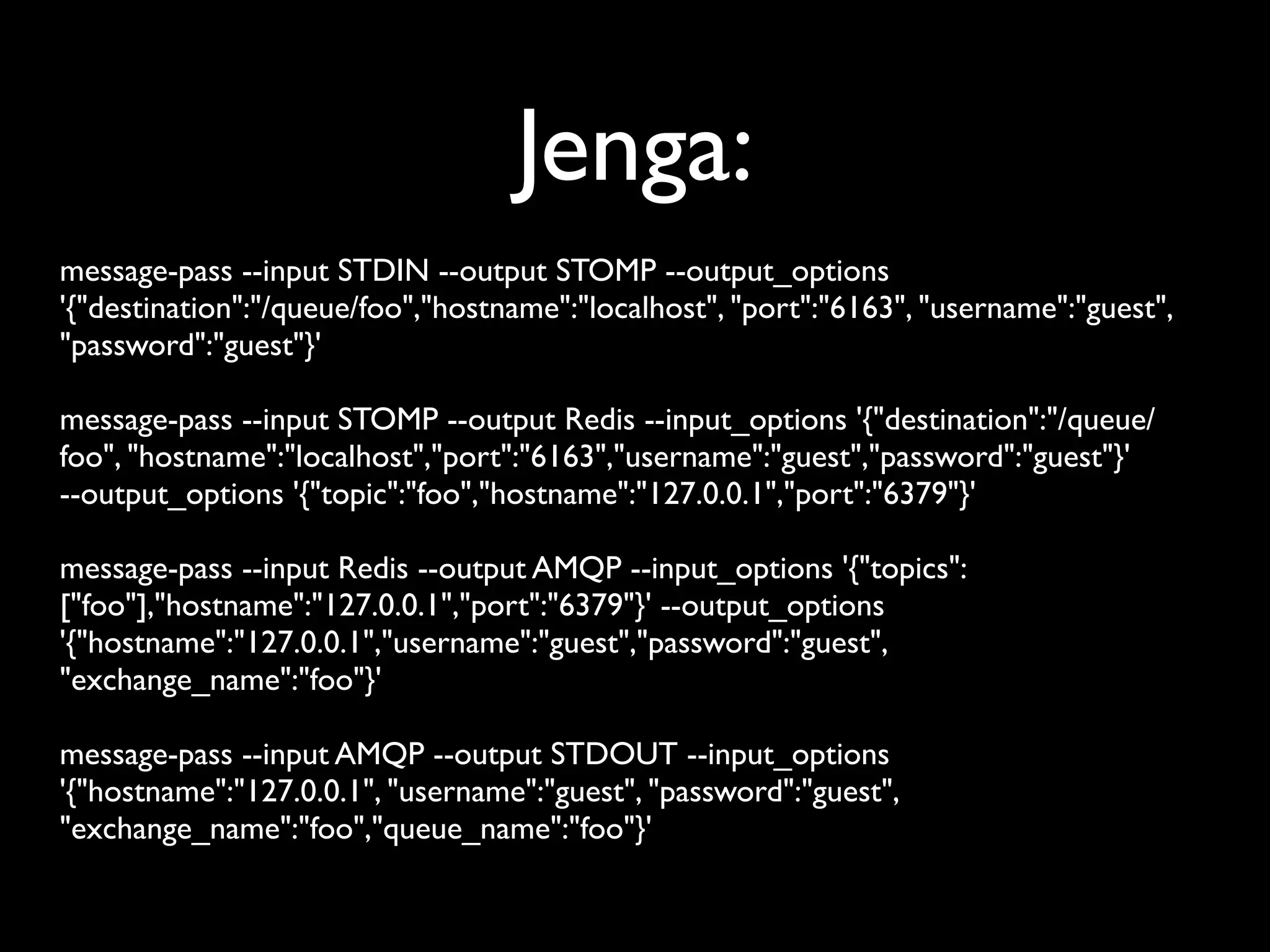 Jenga:
message-pass --input STDIN --output STOMP --output_options
'{"destination":"/queue/foo","hostname":"localhost", "port":"6163", "username":"guest",
"password":"guest"}'

message-pass --input STOMP --output Redis --input_options '{"destination":"/queue/
foo", "hostname":"localhost","port":"6163","username":"guest","password":"guest"}'
--output_options '{"topic":"foo","hostname":"127.0.0.1","port":"6379"}'

message-pass --input Redis --output AMQP --input_options '{"topics":
["foo"],"hostname":"127.0.0.1","port":"6379"}' --output_options
'{"hostname":"127.0.0.1","username":"guest","password":"guest",
"exchange_name":"foo"}'

message-pass --input AMQP --output STDOUT --input_options
'{"hostname":"127.0.0.1", "username":"guest", "password":"guest",
"exchange_name":"foo","queue_name":"foo"}'
 