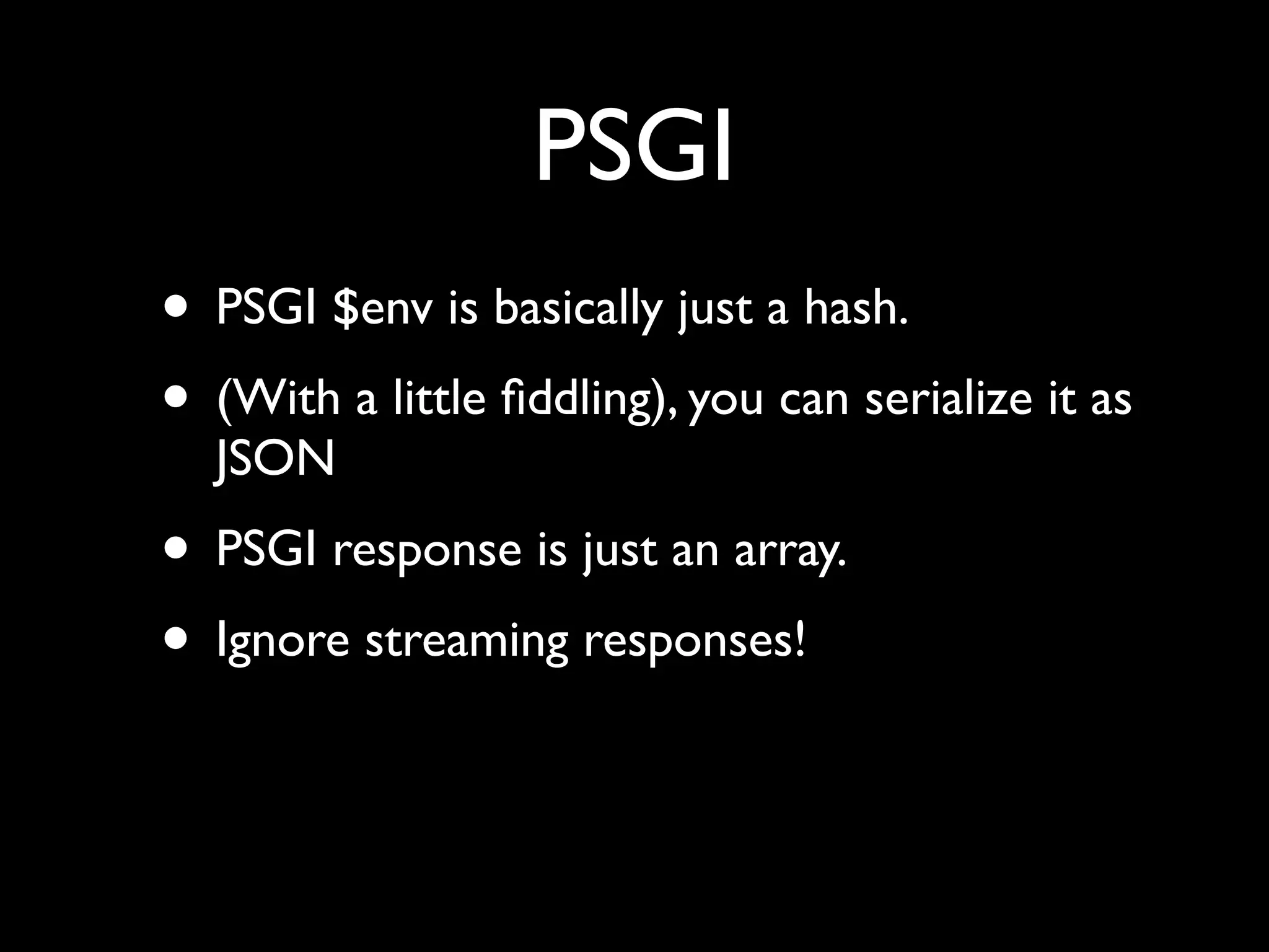 PSGI
• PSGI $env is basically just a hash.
• (With a little ﬁddling), you can serialize it as
  JSON
• PSGI response is just an array.
• Ignore streaming responses!
 