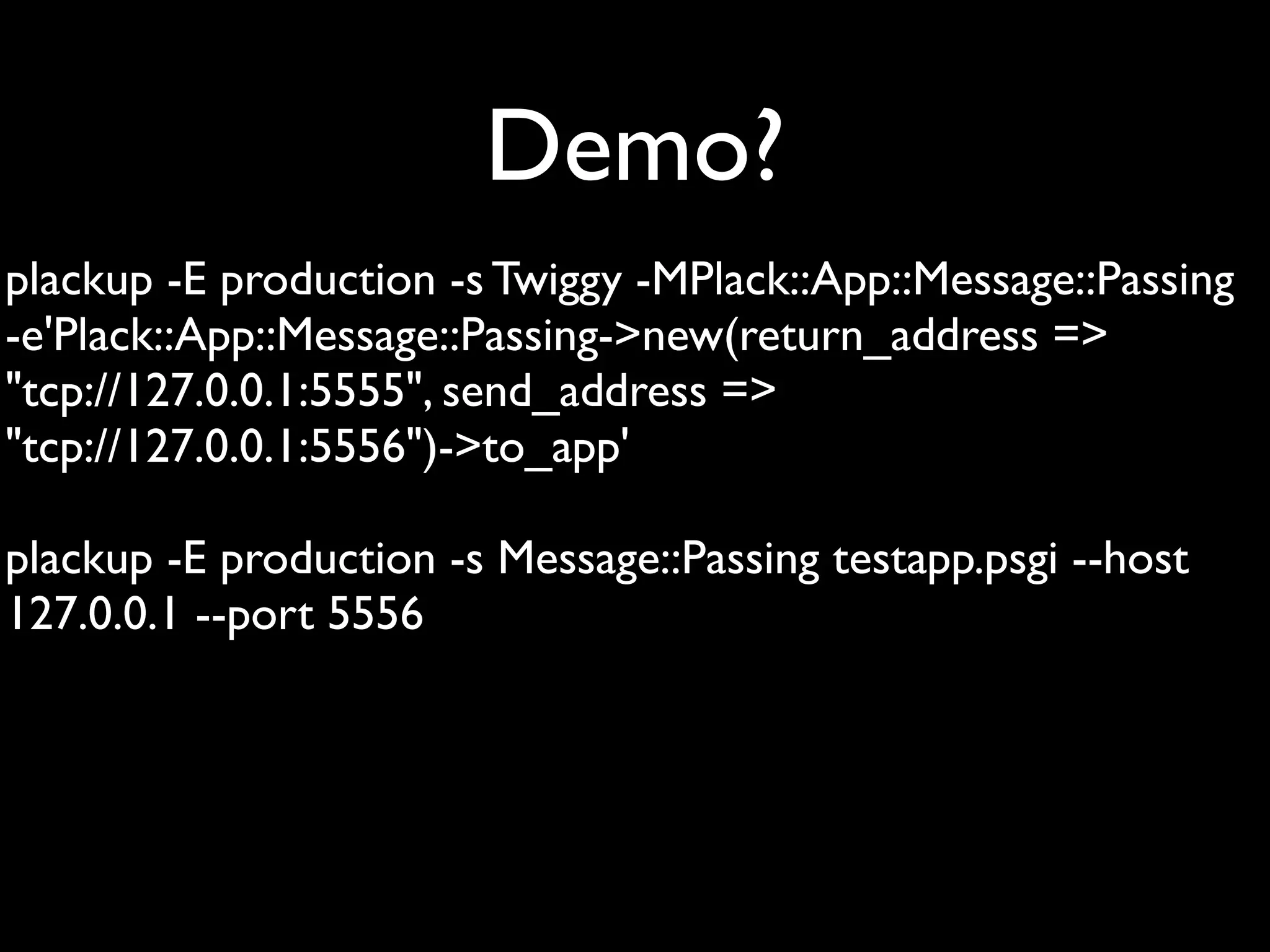 Demo?
plackup -E production -s Twiggy -MPlack::App::Message::Passing
-e'Plack::App::Message::Passing->new(return_address =>
"tcp://127.0.0.1:5555", send_address =>
"tcp://127.0.0.1:5556")->to_app'

plackup -E production -s Message::Passing testapp.psgi --host
127.0.0.1 --port 5556
 
