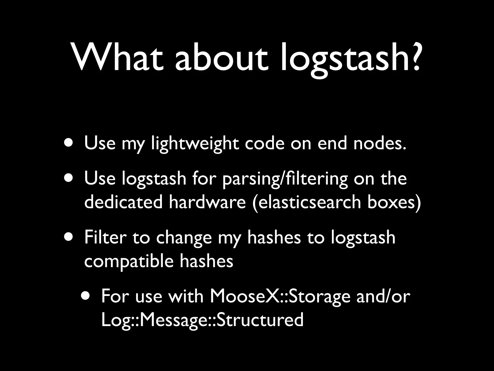 What about logstash?

• Use my lightweight code on end nodes.
• Use logstash for parsing/ﬁltering on the
  dedicated hardware (elasticsearch boxes)
• Filter to change my hashes to logstash
  compatible hashes
  • For use with MooseX::Storage and/or
    Log::Message::Structured
 