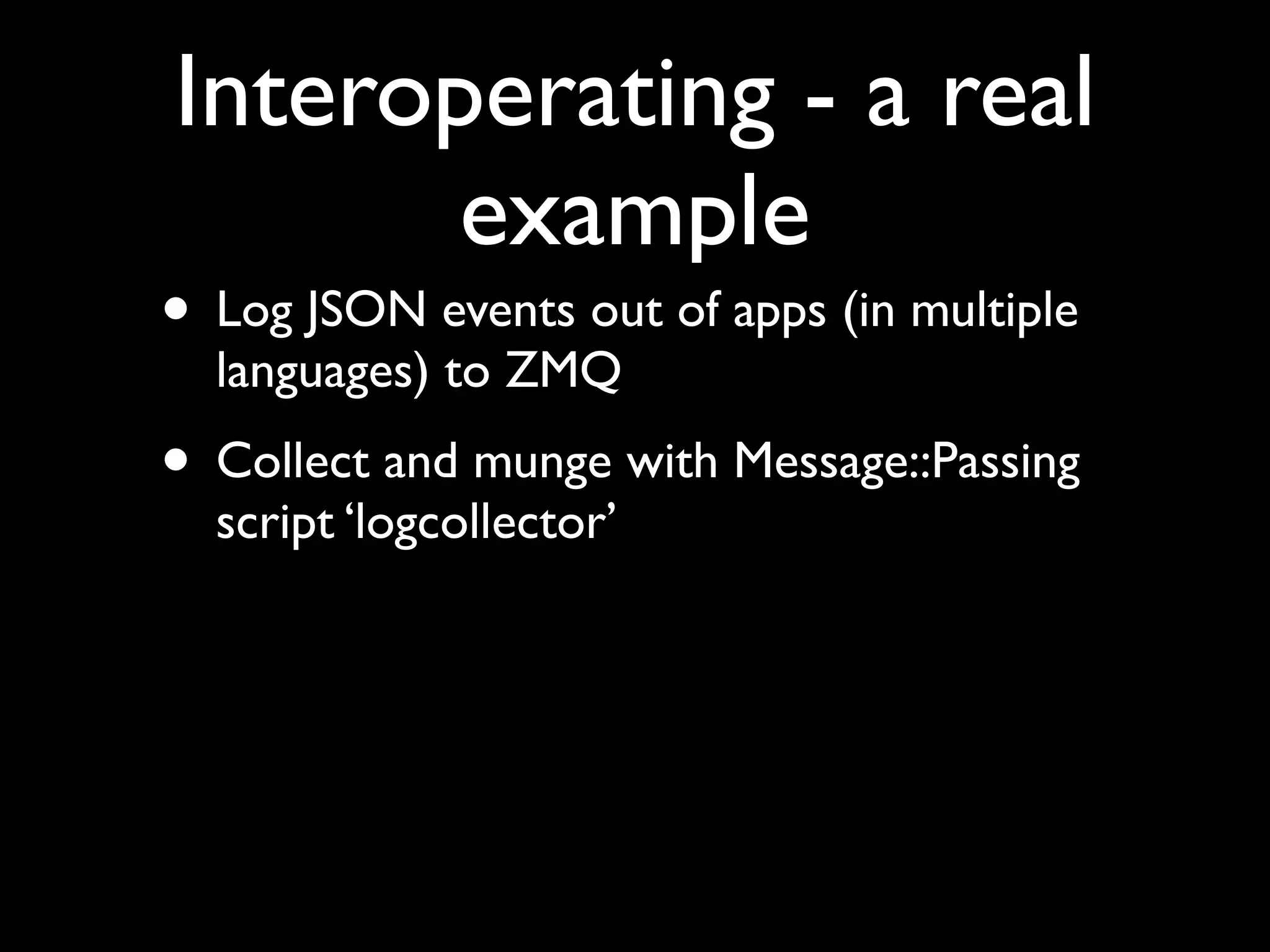 Interoperating - a real
       example
• Log JSON events out of apps (in multiple
  languages) to ZMQ
• Collect and munge with Message::Passing
  script ‘logcollector’
 