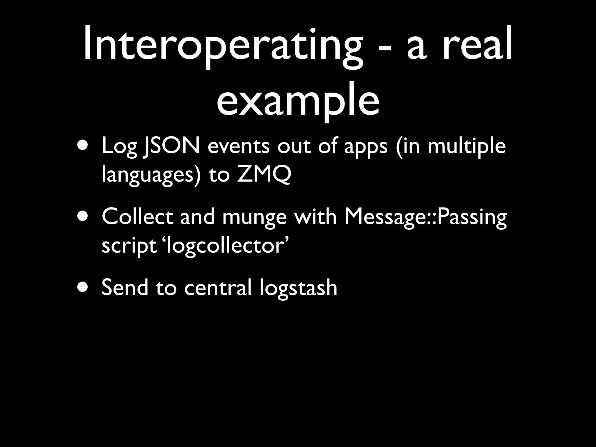 Interoperating - a real
       example
• Log JSON events out of apps (in multiple
  languages) to ZMQ
• Collect and munge with Message::Passing
  script ‘logcollector’
• Send to central logstash
 