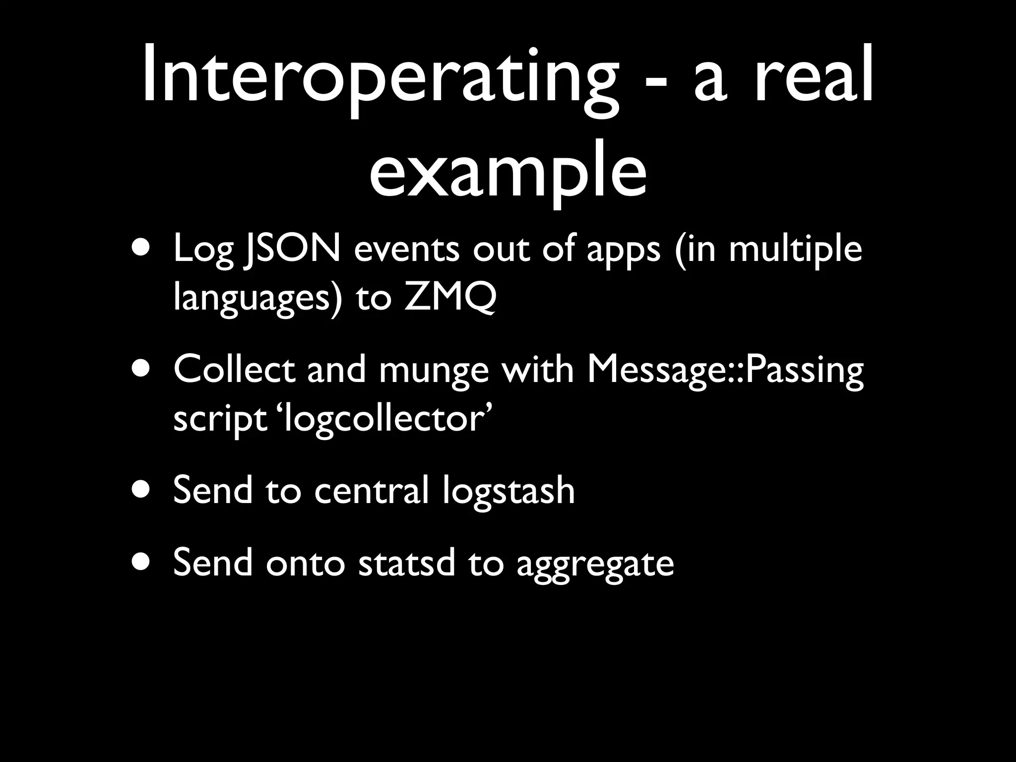 Interoperating - a real
       example
• Log JSON events out of apps (in multiple
  languages) to ZMQ
• Collect and munge with Message::Passing
  script ‘logcollector’
• Send to central logstash
• Send onto statsd to aggregate
 