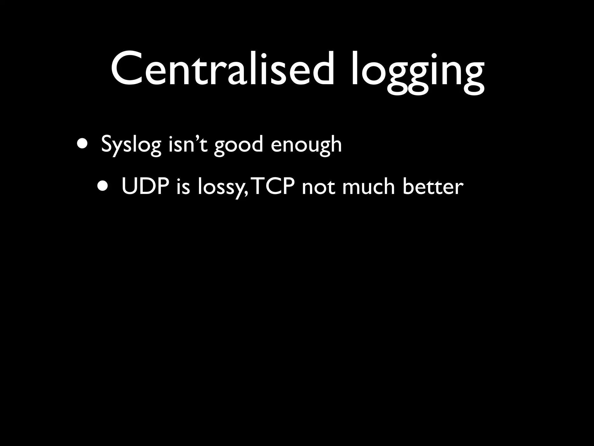 Centralised logging
• Syslog isn’t good enough
 • UDP is lossy, TCP not much better
 
