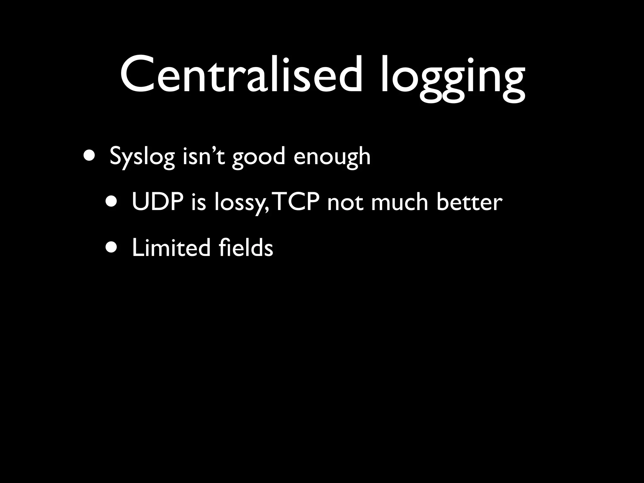 Centralised logging
• Syslog isn’t good enough
 • UDP is lossy, TCP not much better
 • Limited ﬁelds
 