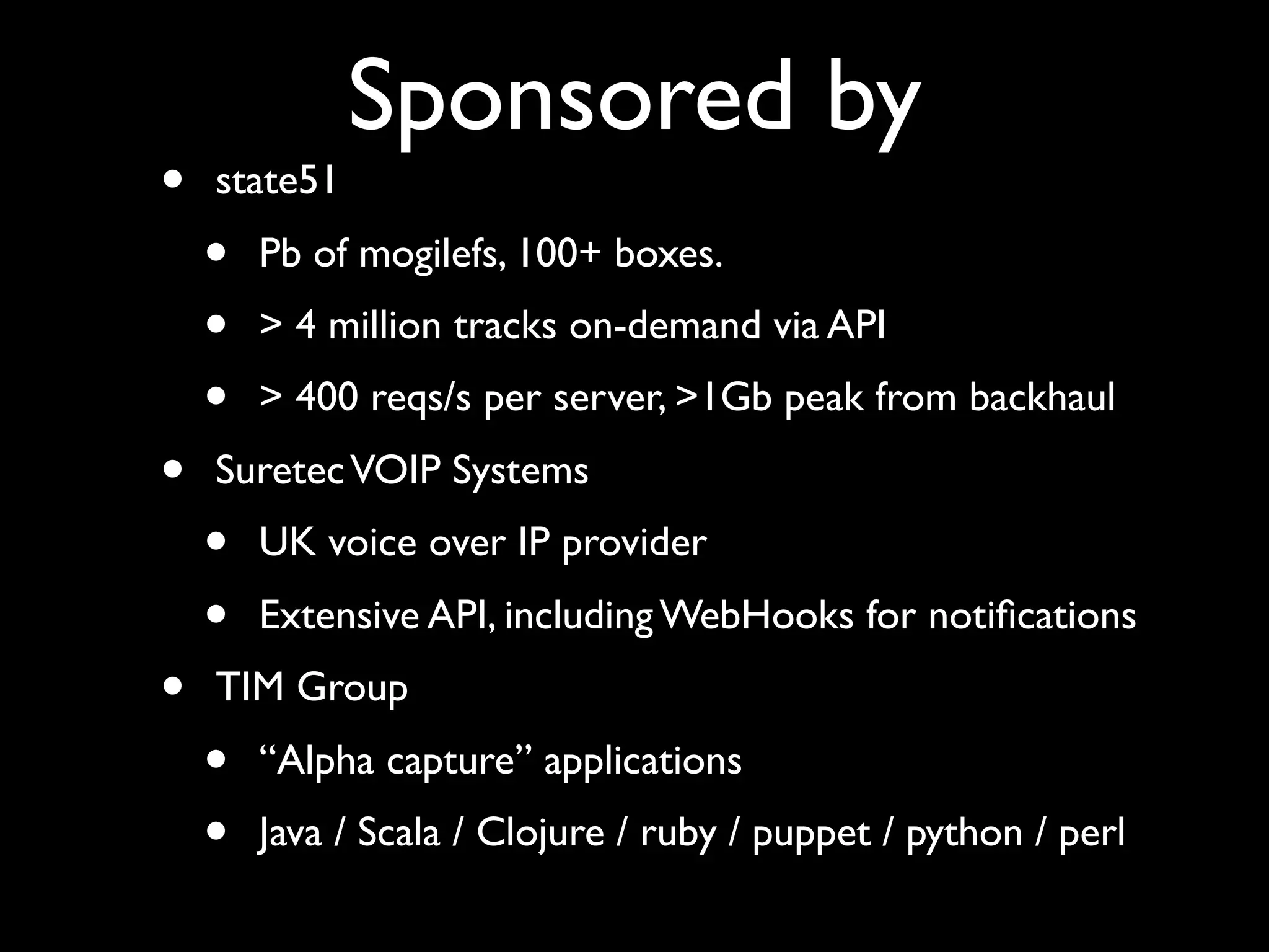 Sponsored by
•   state51
    •   Pb of mogilefs, 100+ boxes.
    •   > 4 million tracks on-demand via API
    •   > 400 reqs/s per server, >1Gb peak from backhaul
•   Suretec VOIP Systems
    •   UK voice over IP provider
    •   Extensive API, including WebHooks for notiﬁcations
•   TIM Group
    •   “Alpha capture” applications
    •   Java / Scala / Clojure / ruby / puppet / python / perl
 