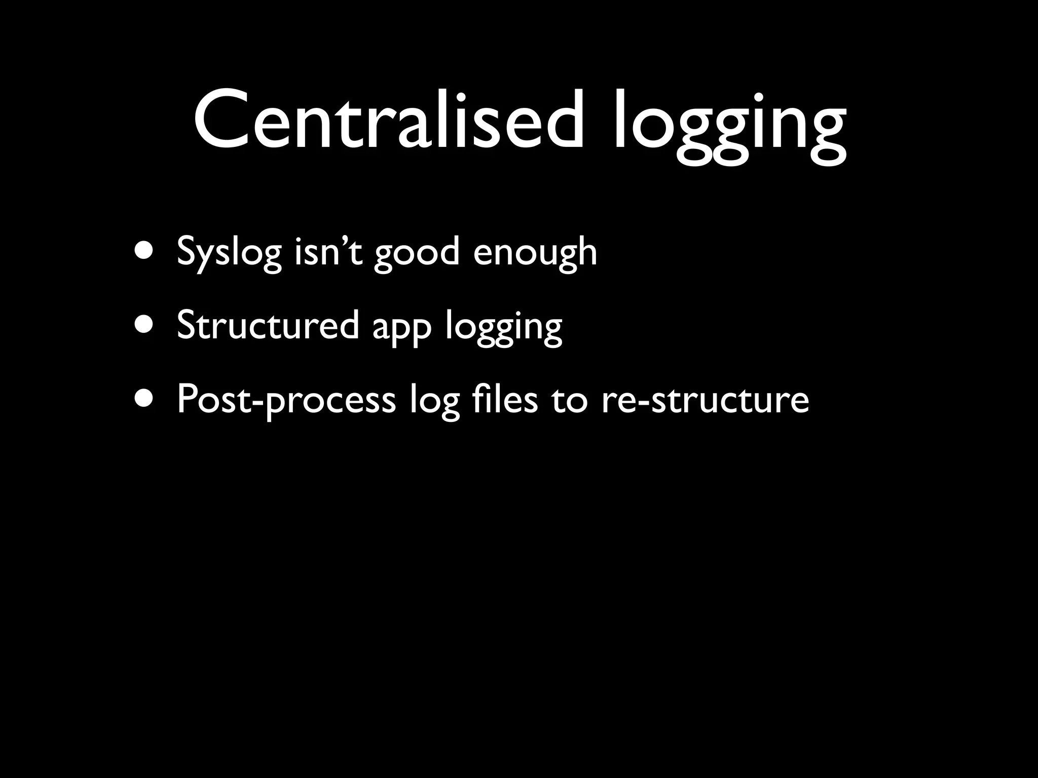 Centralised logging
• Syslog isn’t good enough
• Structured app logging
• Post-process log ﬁles to re-structure
 