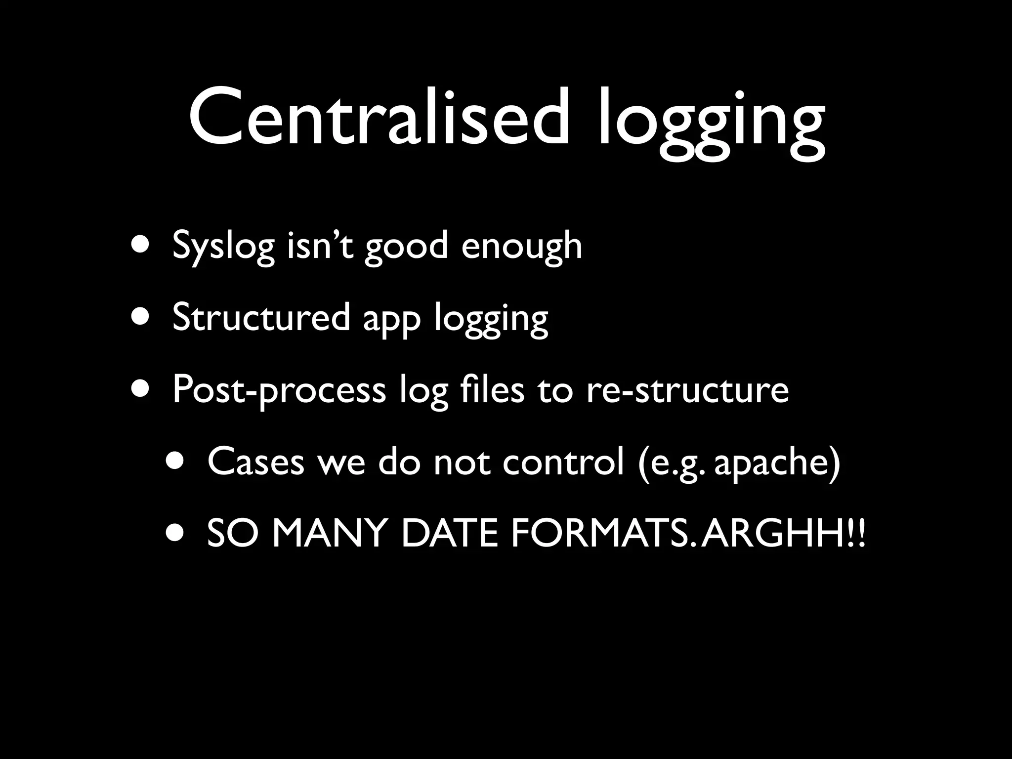 Centralised logging
• Syslog isn’t good enough
• Structured app logging
• Post-process log ﬁles to re-structure
 • Cases we do not control (e.g. apache)
 • SO MANY DATE FORMATS. ARGHH!!
 