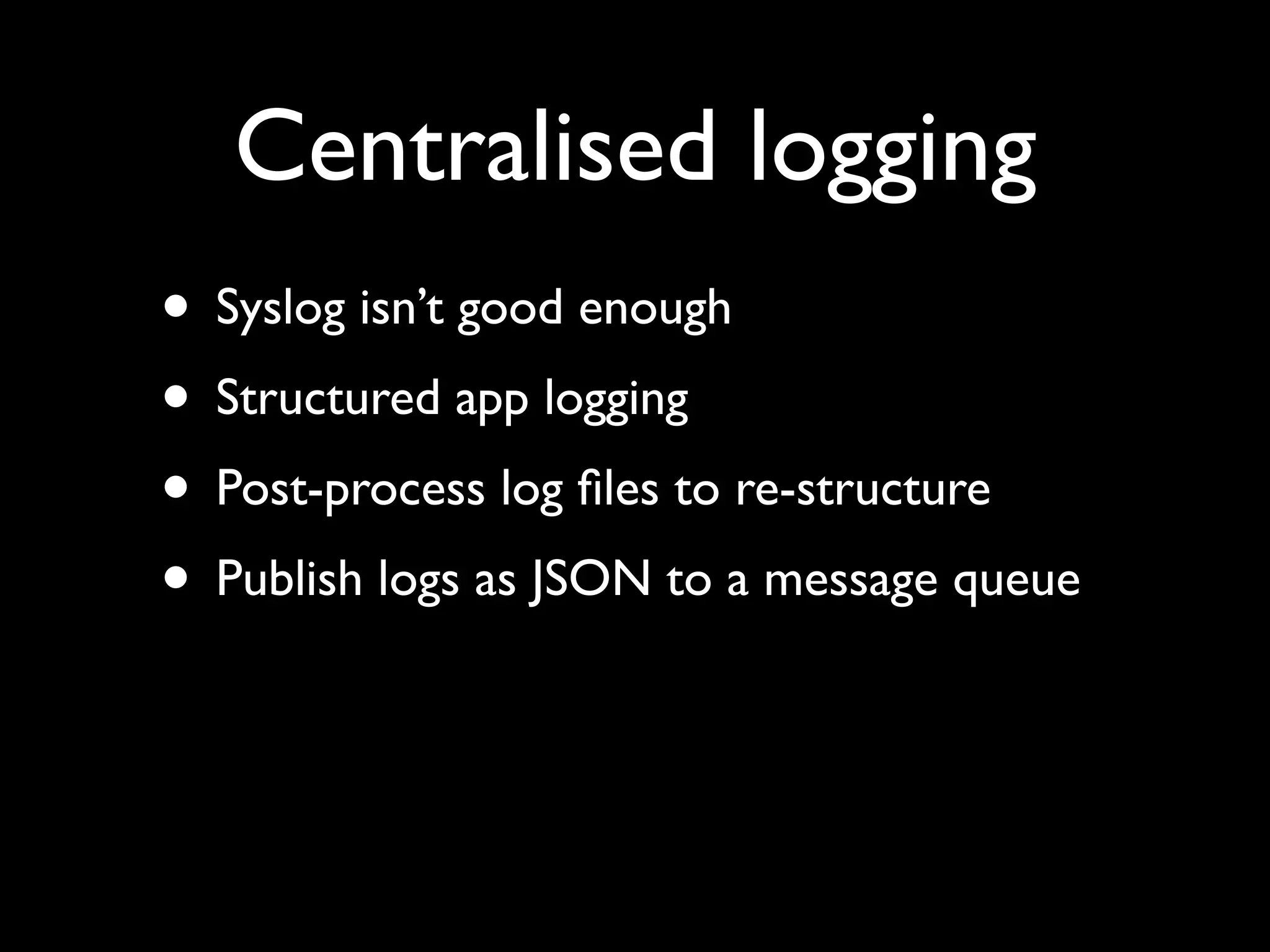 Centralised logging
• Syslog isn’t good enough
• Structured app logging
• Post-process log ﬁles to re-structure
• Publish logs as JSON to a message queue
 