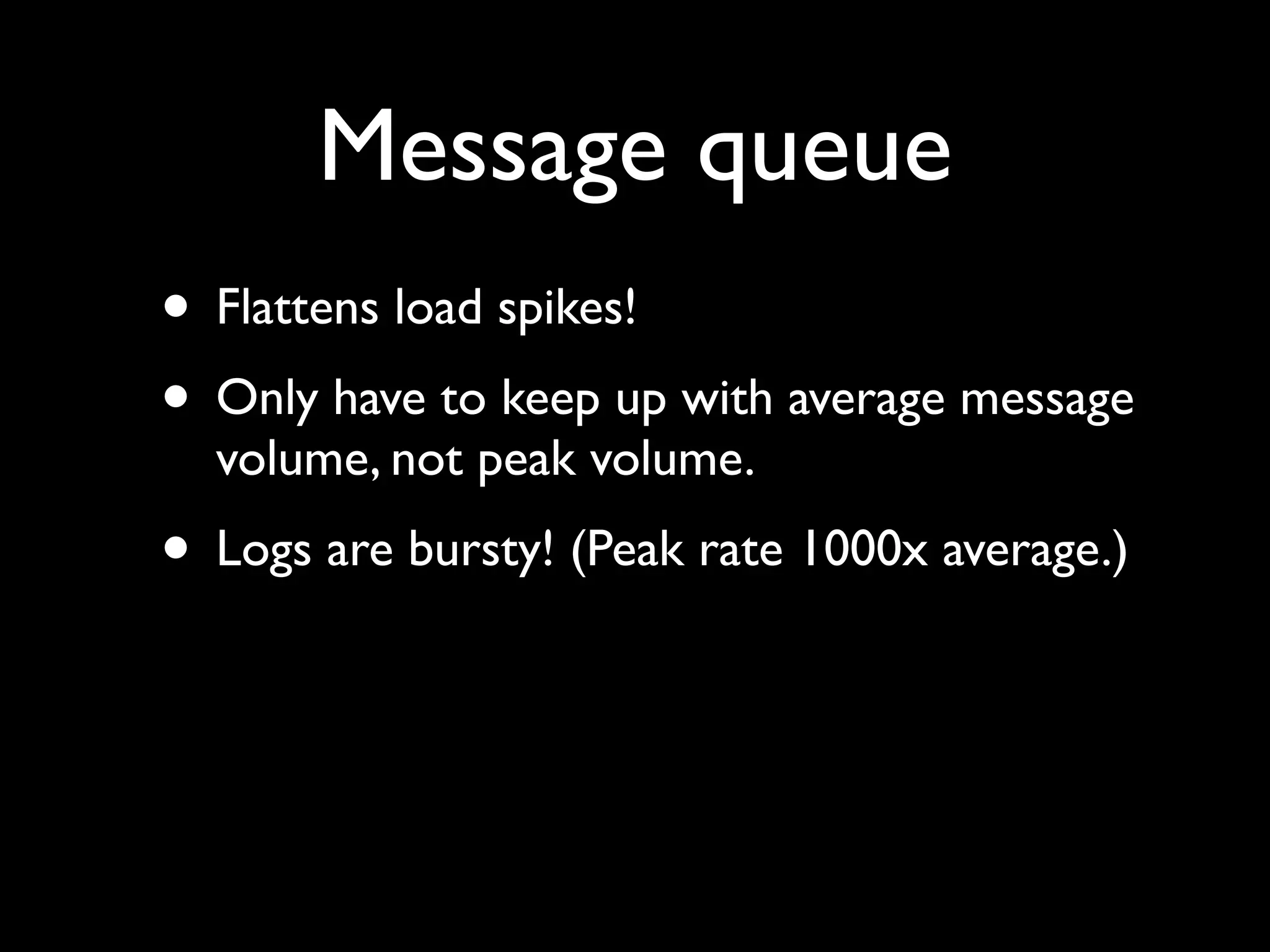 Message queue
• Flattens load spikes!
• Only have to keep up with average message
  volume, not peak volume.
• Logs are bursty! (Peak rate 1000x average.)
 