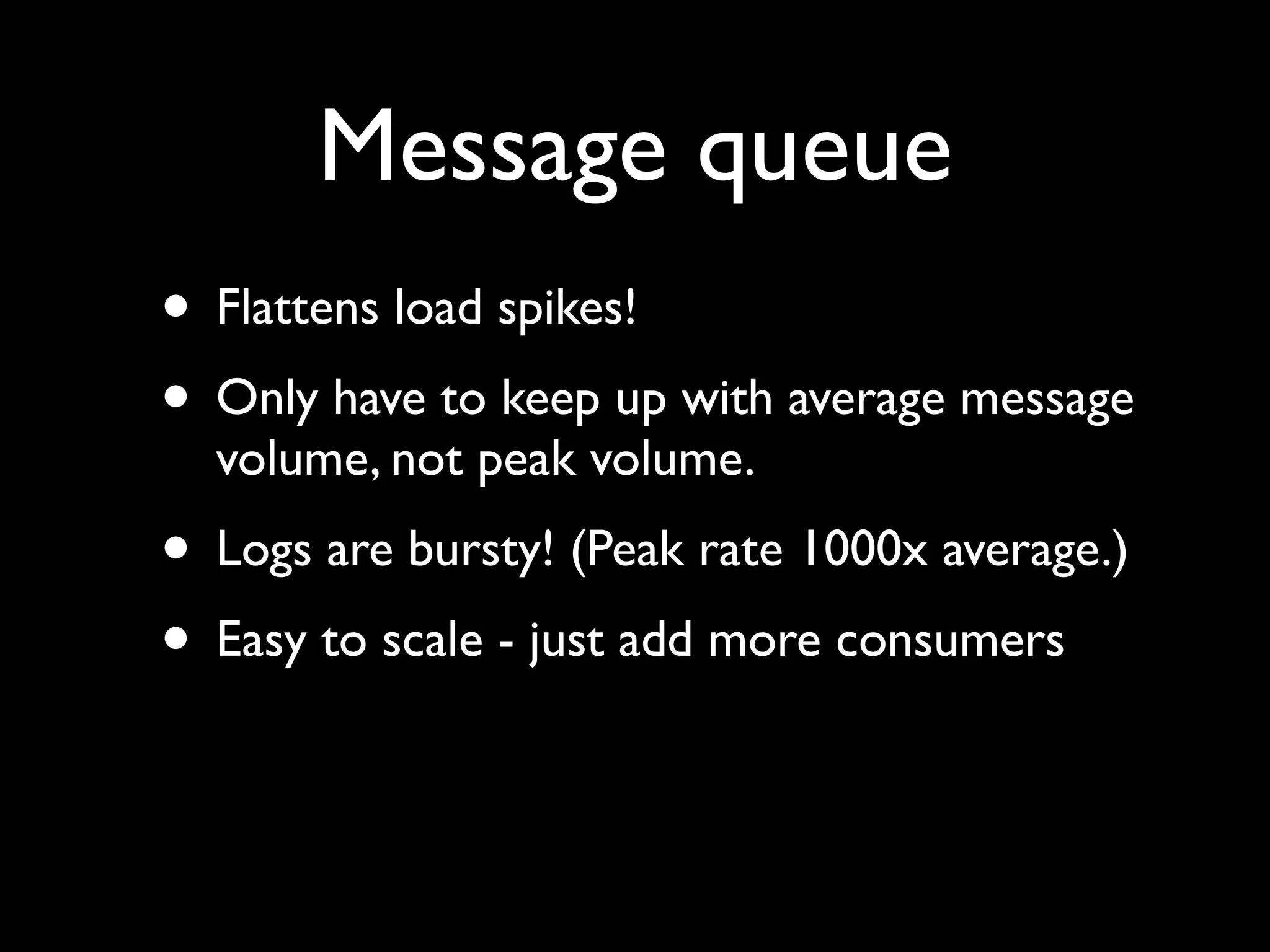 Message queue
• Flattens load spikes!
• Only have to keep up with average message
  volume, not peak volume.
• Logs are bursty! (Peak rate 1000x average.)
• Easy to scale - just add more consumers
 