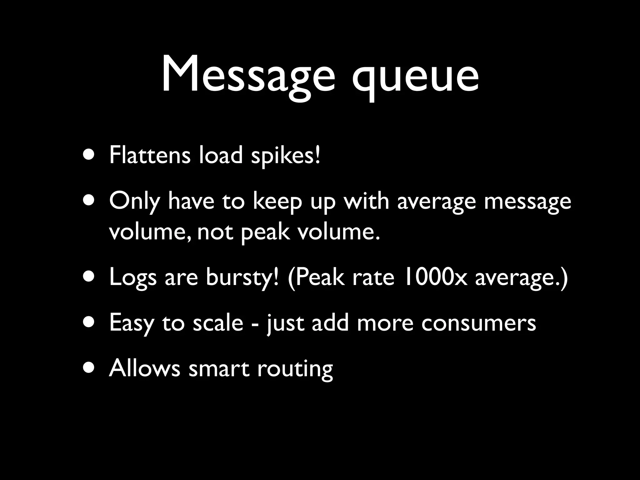 Message queue
• Flattens load spikes!
• Only have to keep up with average message
  volume, not peak volume.
• Logs are bursty! (Peak rate 1000x average.)
• Easy to scale - just add more consumers
• Allows smart routing
 