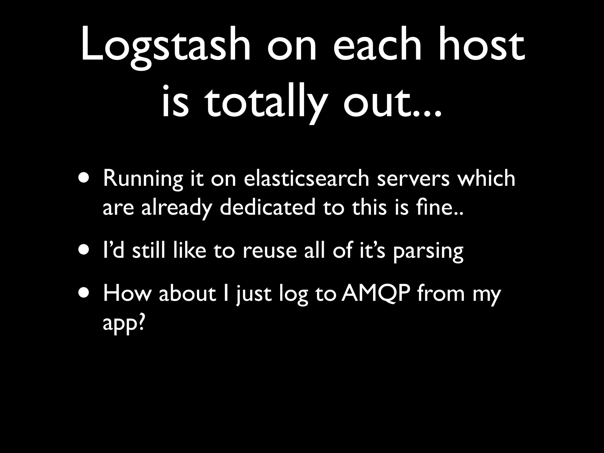Logstash on each host
   is totally out...
• Running it on elasticsearch servers which
  are already dedicated to this is ﬁne..
• I’d still like to reuse all of it’s parsing
• How about I just log to AMQP from my
  app?
 