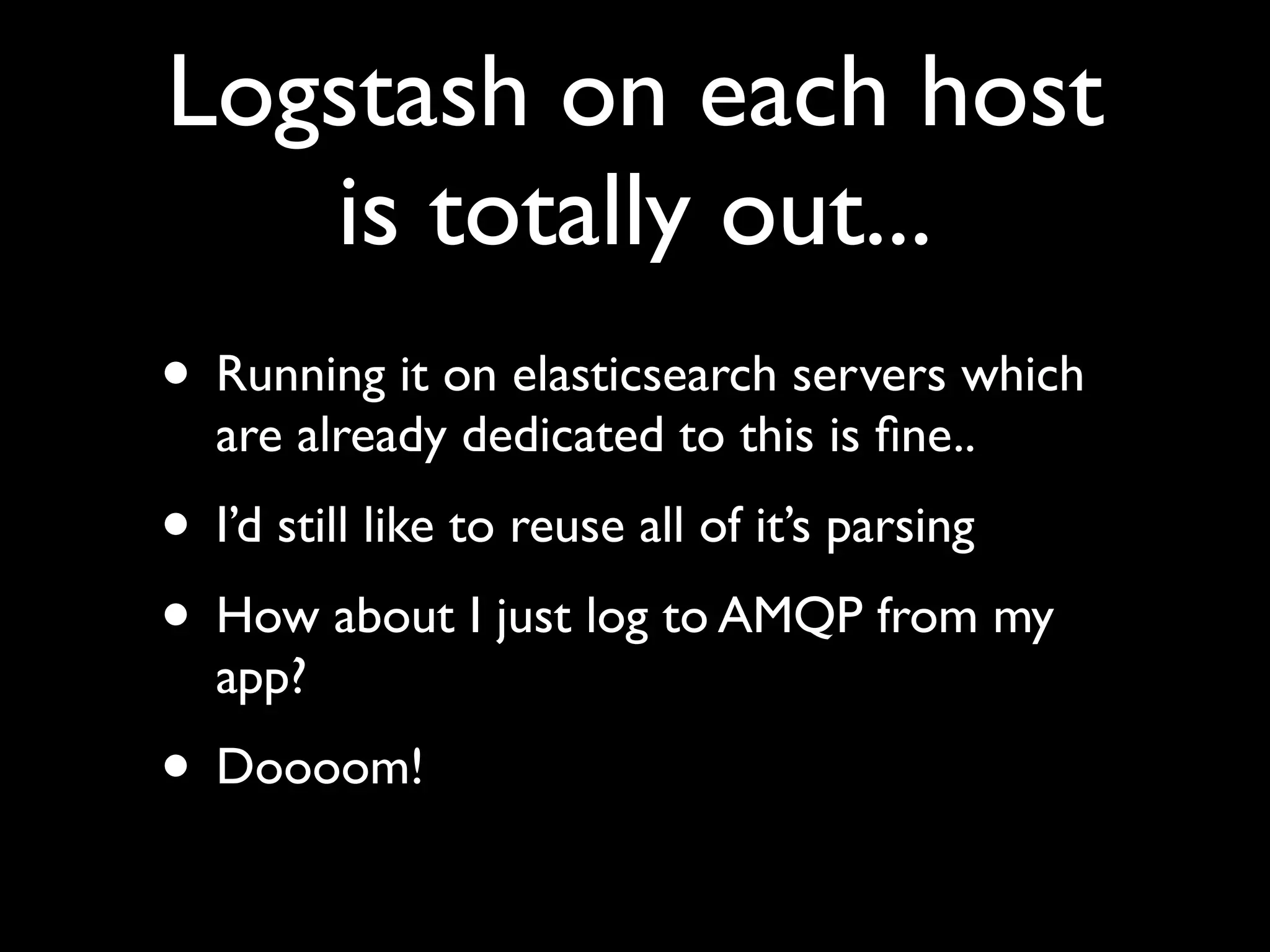 Logstash on each host
   is totally out...
• Running it on elasticsearch servers which
  are already dedicated to this is ﬁne..
• I’d still like to reuse all of it’s parsing
• How about I just log to AMQP from my
  app?
• Doooom!
 