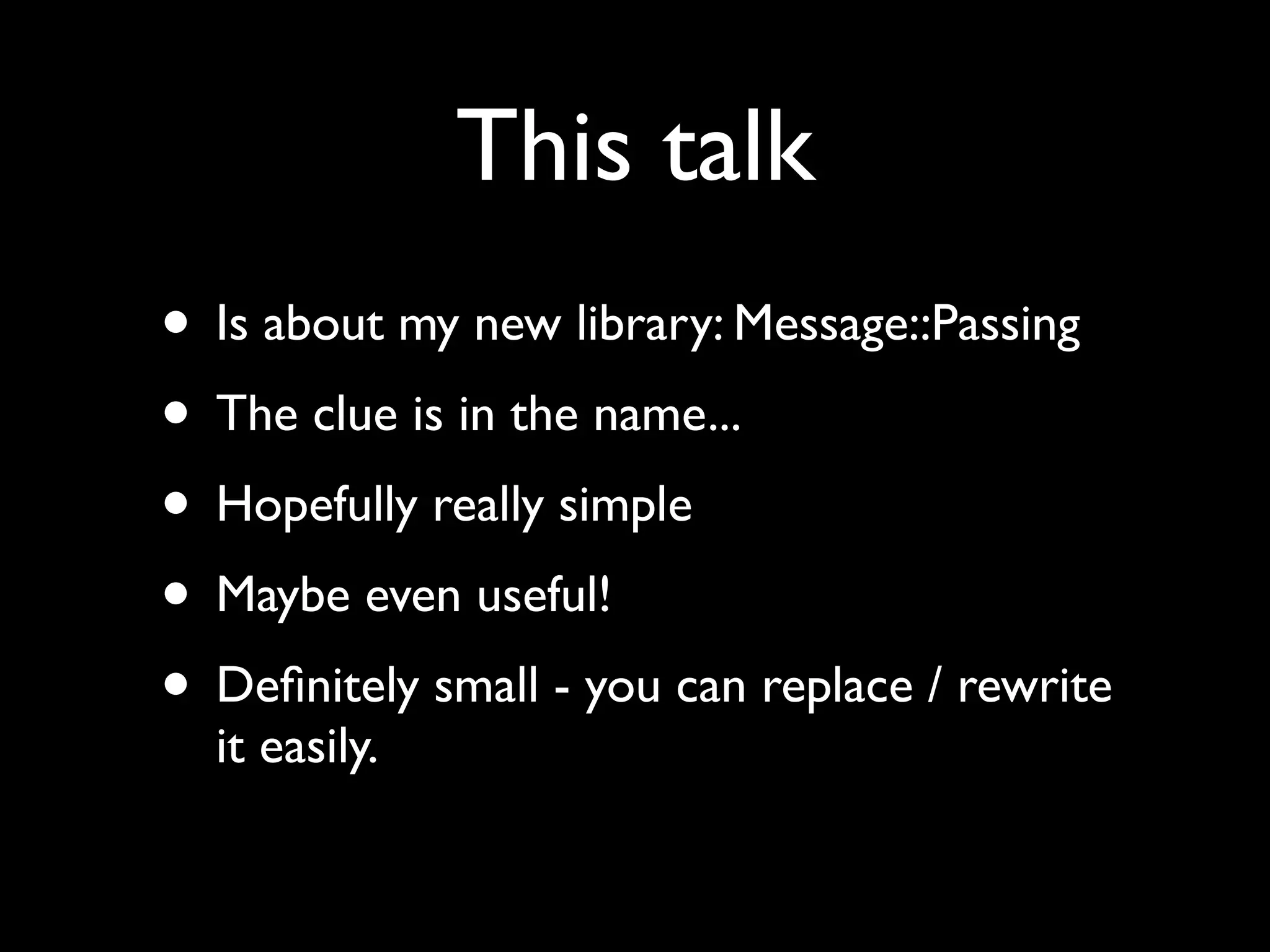 This talk
• Is about my new library: Message::Passing
• The clue is in the name...
• Hopefully really simple
• Maybe even useful!
• Deﬁnitely small - you can replace / rewrite
  it easily.
 