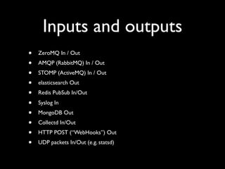 Inputs and outputs
•   ZeroMQ In / Out
•   AMQP (RabbitMQ) In / Out
•   STOMP (ActiveMQ) In / Out
•   elasticsearch Out
•   Redis PubSub In/Out
•   Syslog In
•   MongoDB Out
•   Collectd In/Out
•   HTTP POST (“WebHooks”) Out
•   UDP packets In/Out (e.g. statsd)
 