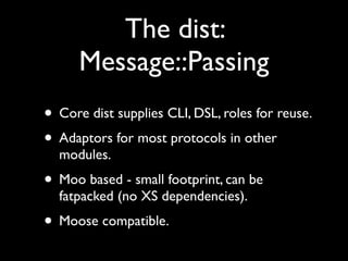 The dist:
      Message::Passing
• Core dist supplies CLI, DSL, roles for reuse.
• Adaptors for most protocols in other
  modules.
• Moo based - small footprint, can be
  fatpacked (no XS dependencies).
• Moose compatible.
 