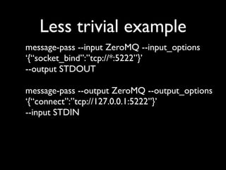 Less trivial example
message-pass --input ZeroMQ --input_options
‘{“socket_bind”:”tcp://*:5222”}’
--output STDOUT

message-pass --output ZeroMQ --output_options
‘{“connect”:”tcp://127.0.0.1:5222”}’
--input STDIN
 
