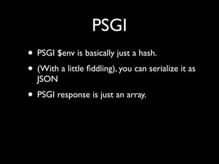 PSGI
• PSGI $env is basically just a hash.
• (With a little ﬁddling), you can serialize it as
  JSON
• PSGI response is just an array.
 