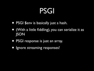 PSGI
• PSGI $env is basically just a hash.
• (With a little ﬁddling), you can serialize it as
  JSON
• PSGI response is just an array.
• Ignore streaming responses!
 