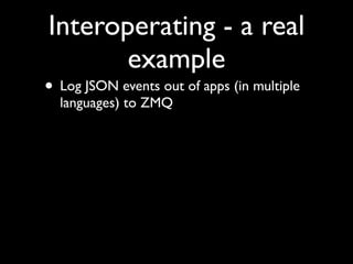 Interoperating - a real
       example
• Log JSON events out of apps (in multiple
  languages) to ZMQ
 