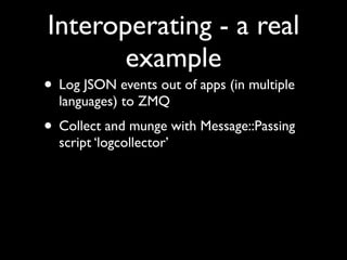 Interoperating - a real
       example
• Log JSON events out of apps (in multiple
  languages) to ZMQ
• Collect and munge with Message::Passing
  script ‘logcollector’
 