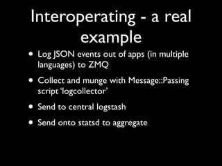 Interoperating - a real
       example
• Log JSON events out of apps (in multiple
  languages) to ZMQ
• Collect and munge with Message::Passing
  script ‘logcollector’
• Send to central logstash
• Send onto statsd to aggregate
 