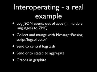 Interoperating - a real
       example
• Log JSON events out of apps (in multiple
  languages) to ZMQ
• Collect and munge with Message::Passing
  script ‘logcollector’
• Send to central logstash
• Send onto statsd to aggregate
• Graphs in graphite
 