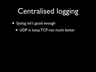 Centralised logging
• Syslog isn’t good enough
 • UDP is lossy, TCP not much better
 