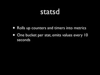 statsd
• Rolls up counters and timers into metrics
• One bucket per stat, emits values every 10
  seconds
 