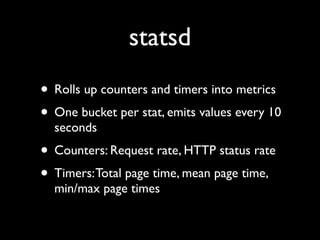 statsd
• Rolls up counters and timers into metrics
• One bucket per stat, emits values every 10
  seconds
• Counters: Request rate, HTTP status rate
• Timers: Total page time, mean page time,
  min/max page times
 