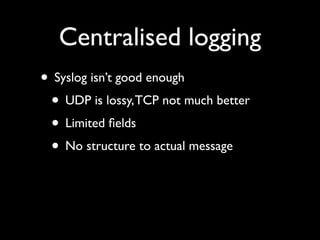 Centralised logging
• Syslog isn’t good enough
 • UDP is lossy, TCP not much better
 • Limited ﬁelds
 • No structure to actual message
 
