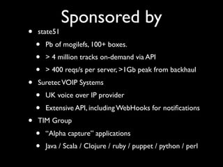Sponsored by
•   state51
    •   Pb of mogilefs, 100+ boxes.
    •   > 4 million tracks on-demand via API
    •   > 400 reqs/s per server, >1Gb peak from backhaul
•   Suretec VOIP Systems
    •   UK voice over IP provider
    •   Extensive API, including WebHooks for notiﬁcations
•   TIM Group
    •   “Alpha capture” applications
    •   Java / Scala / Clojure / ruby / puppet / python / perl
 