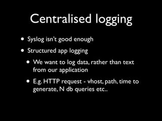 Centralised logging
• Syslog isn’t good enough
• Structured app logging
 • We want to log data, rather than text
    from our application
 • E.g. HTTP request - vhost, path, time to
    generate, N db queries etc..
 
